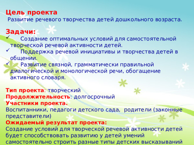 Цель проекта  Развитие речевого творчества детей дошкольного возраста.  Задачи:  Создание оптимальных условий для самостоятельной творческой речевой активности детей.  Поддержка речевой инициативы и творчества детей в общении.  Развитие связной, грамматически правильной диалогической и монологической речи, обогащение активного словаря. Тип проекта :  творческий Продолжительность : долгосрочный Участники проекта. Воспитанники, педагоги детского сада, родители (законные представители) Ожидаемый результат проекта: Создание условий для творческой речевой активности детей будет способствовать развитию у детей умений самостоятельно строить разные типы детских высказываний (загадки, рассказы, сказки, сочинение стихов). 