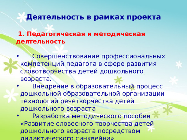 Деятельность в рамках проекта  1. Педагогическая и методическая деятельность  Совершенствование профессиональных компетенций педагога в сфере развития словотворчества детей дошкольного возраста.  Внедрение в образовательный процесс дошкольной образовательной организации технологий речетворчества детей дошкольного возраста  Разработка методического пособия «Развитие словесного творчества детей дошкольного возраста посредством дидактического синквейна» 