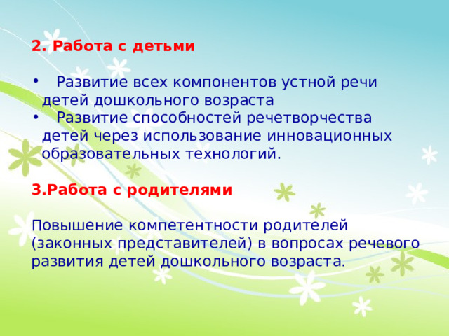 2. Работа с детьми  Развитие всех компонентов устной речи детей дошкольного возраста  Развитие способностей речетворчества детей через использование инновационных образовательных технологий. 3.Работа с родителями Повышение компетентности родителей (законных представителей) в вопросах речевого развития детей дошкольного возраста.  