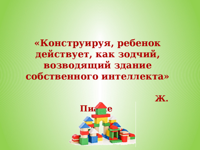 «Конструируя, ребенок действует, как зодчий, возводящий здание собственного интеллекта»    Ж. Пиаже 