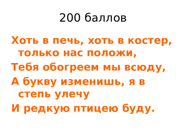 200 баллов Хоть в печь, хоть в костер, только нас положи, Тебя обогреем мы всюду, А букву изменишь, я в степь улечу И редкую птицею буду. 