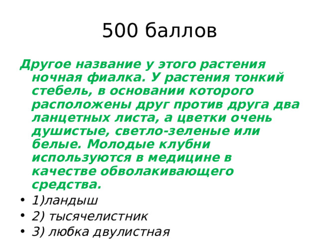500 баллов Другое название у этого растения ночная фиалка. У растения тонкий стебель, в основании которого расположены друг против друга два ланцетных листа, а цветки очень душистые, светло-зеленые или белые. Молодые клубни используются в медицине в качестве обволакивающего средства. 1)ландыш 2) тысячелистник 3) любка двулистная 4)полынь горькая. 