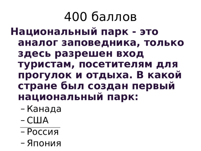 400 баллов Национальный парк - это аналог заповедника, только здесь разрешен вход туристам, посетителям для прогулок и отдыха. В какой стране был создан первый национальный парк: Канада США Россия Япония Канада США Россия Япония 