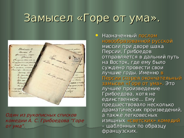 Замысел «Горе от ума». Назначенный послом новообразованной русской миссии при дворе шаха Персии, Грибоедов отправляется в дальний путь на Восток, где ему было суждено провести свои лучшие годы. Именно в Персии созрел окончательный замысел «Горе от ума». Это лучшее произведение Грибоедова, хотя не единственное… Ему предшествовало несколько драматических произведений, а также легковесных изящных «светских» комедий – шаблонных по образцу французских. Один из рукописных списков комедии А. С. Грибоедова 