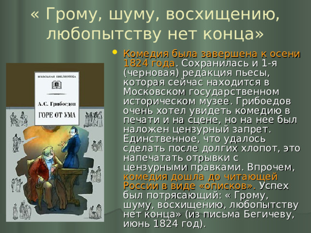 « Грому, шуму, восхищению, любопытству нет конца» Комедия была завершена к осени 1824 года . Сохранилась и 1-я (черновая) редакция пьесы, которая сейчас находится в Московском государственном историческом музее. Грибоедов очень хотел увидеть комедию в печати и на сцене, но на нее был наложен цензурный запрет. Единственное, что удалось сделать после долгих хлопот, это напечатать отрывки с цензурными правками. Впрочем, комедия дошла до читающей России в виде «описков». Успех был потрясающий: « Грому, шуму, восхищению, любопытству нет конца» (из письма Бегичеву, июнь 1824 год).  