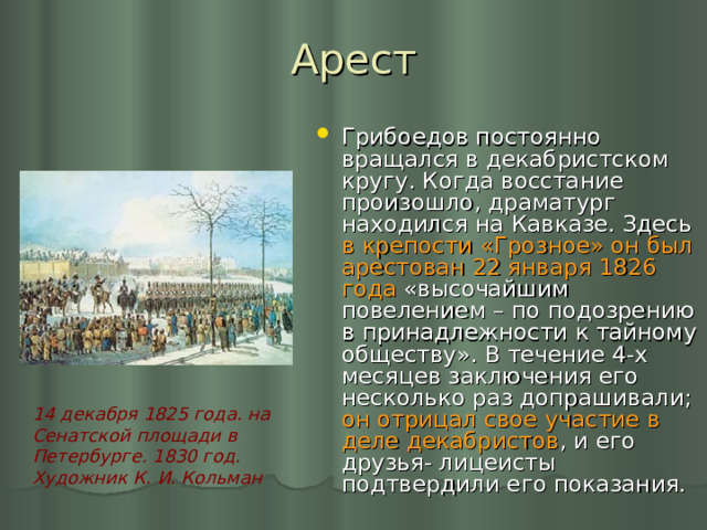 Арест Грибоедов постоянно вращался в декабристском кругу. Когда восстание произошло, драматург находился на Кавказе. Здесь в крепости «Грозное» он был арестован 22 января 1826 года «высочайшим повелением – по подозрению в принадлежности к тайному обществу». В течение 4-х месяцев заключения его несколько раз допрашивали; он отрицал свое участие в деле декабристов , и его друзья- лицеисты подтвердили его показания. 14 декабря 1825 года. на Сенатской площади в Петербурге. 1830 год. Художник К. И. Кольман  