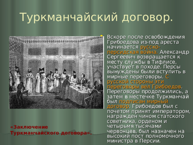 Туркманчайский договор. Вскоре после освобождения Грибоедова из-под ареста начинается русско-персидская война. Александр Сергеевич возвращается к месту службы в Тифлисе, участвует в походе. Персы вынуждены были вступить в мирные переговоры. С русской стороны эти переговоры вел Грибоедов . Переговоры продолжились, а затем в местечке Туркманчай был подписан мирный договор . Грибоедов был с почетом принят императором, награжден чином статского советника, орденом и четырьмя тысячами червонцев, был назначен на высокий пост полномочного министра в Персии. «Заключение Туркманчайского договора».  