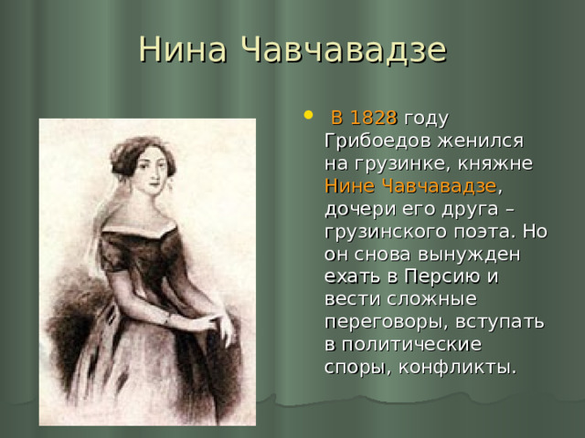 Нина Чавчавадзе  В 1828 году Грибоедов женился на грузинке, княжне Нине Чавчавадзе , дочери его друга – грузинского поэта. Но он снова вынужден ехать в Персию и вести сложные переговоры, вступать в политические споры, конфликты. 