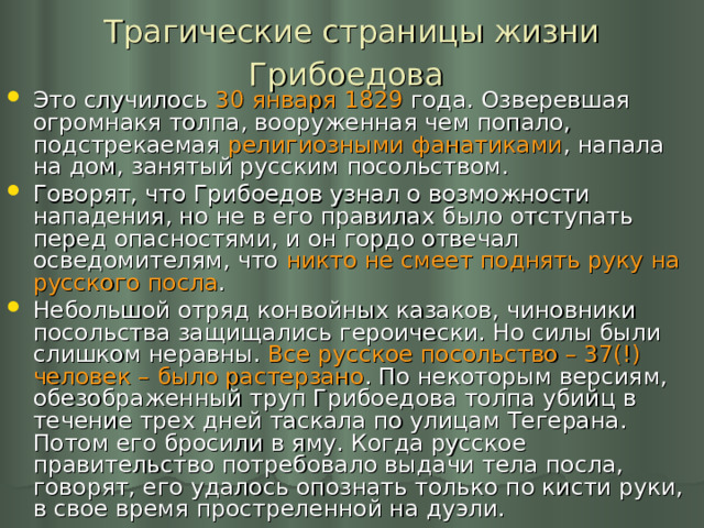 Трагические страницы жизни Грибоедова  Это случилось 30 января 1829 года. Озверевшая огромнакя толпа, вооруженная чем попало, подстрекаемая религиозными фанатиками , напала на дом, занятый русским посольством. Говорят, что Грибоедов узнал о возможности нападения, но не в его правилах было отступать перед опасностями, и он гордо отвечал осведомителям, что никто не смеет поднять руку на русского посла . Небольшой отряд конвойных казаков, чиновники посольства защищались героически. Но силы были слишком неравны. Все русское посольство – 37(!) человек – было растерзано . По некоторым версиям, обезображенный труп Грибоедова толпа убийц в течение трех дней таскала по улицам Тегерана. Потом его бросили в яму. Когда русское правительство потребовало выдачи тела посла, говорят, его удалось опознать только по кисти руки, в свое время простреленной на дуэли. 