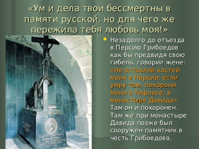 «Ум и дела твои бессмертны в памяти русской, но для чего же пережила тебя любовь моя!» Незадолго до отъезда в Персию Грибоедов как бы предвидя свою гибель, говорил жене: «Не оставляй костей моих в Персии: если умру там, похорони меня в Тифлисе, в монастыре Давида». Там он и похоронен. Там же при монастыре Давида позже был сооружен памятник в честь Грибоедова. 