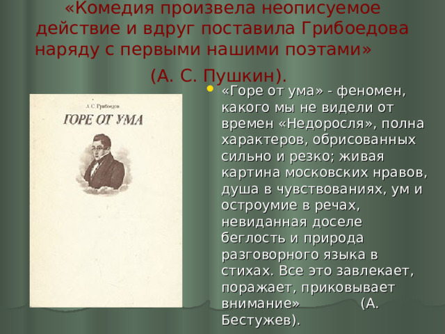 «Комедия произвела неописуемое действие и вдруг поставила Грибоедова наряду с первыми нашими поэтами» (А. С. Пушкин).  «Горе от ума» - феномен, какого мы не видели от времен «Недоросля», полна характеров, обрисованных сильно и резко; живая картина московских нравов, душа в чувствованиях, ум и остроумие в речах, невиданная доселе беглость и природа разговорного языка в стихах. Все это завлекает, поражает, приковывает внимание» (А. Бестужев). 
