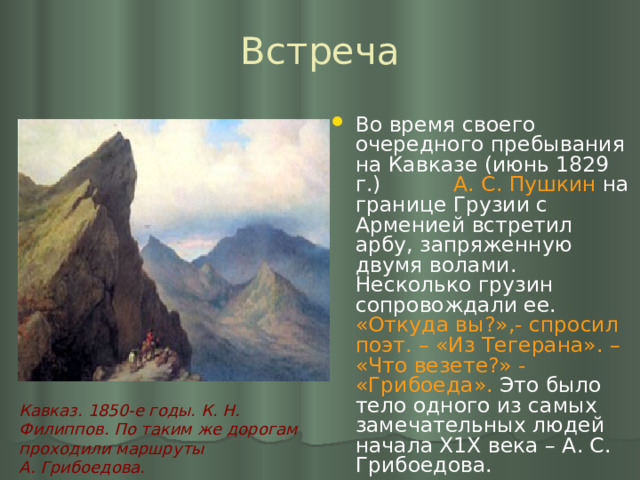 Встреча Во время своего очередного пребывания на Кавказе (июнь 1829 г.) А. С. Пушкин на границе Грузии с Арменией встретил арбу, запряженную двумя волами. Несколько грузин сопровождали ее. «Откуда вы?»,- спросил поэт. – «Из Тегерана». – «Что везете?» - «Грибоеда». Это было тело одного из самых замечательных людей начала Х1Х века – А. С. Грибоедова.  Кавказ. 1850-е годы. К. Н. Филиппов. По таким же дорогам проходили маршруты А. Грибоедова. 