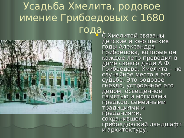 Усадьба Хмелита, родовое имение Грибоедовых с 1680 года. С Хмелитой связаны детские и юношеские годы Александра Грибоедова, которые он каждое лето проводил в доме своего дяди А.Ф. Грибоедова. Хмелита – не случайное место в его судьбе. Это родовое гнездо, устроенное его дедом, освещенное памятью и могилами предков, семейными традициями и преданиями, сохранившее грибоедовский ландшафт и архитектуру. 