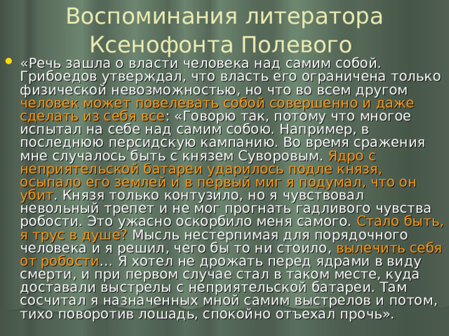 Воспоминания литератора Ксенофонта Полевого  «Речь зашла о власти человека над самим собой. Грибоедов утверждал, что власть его ограничена только физической невозможностью, но что во всем другом человек может повелевать собой совершенно и даже сделать из себя все : «Говорю так, потому что многое испытал на себе над самим собою. Например, в последнюю персидскую кампанию. Во время сражения мне случалось быть с князем Суворовым. Ядро с неприятельской батареи ударилось подле князя, осыпало его землей и в первый миг я подумал, что он убит . Князя только контузило, но я чувствовал невольный трепет и не мог прогнать гадливого чувства робости. Это ужасно оскорбило меня самого. Стало быть, я трус в душе? Мысль нестерпимая для порядочного человека и я решил, чего бы то ни стоило, вылечить себя от робости … Я хотел не дрожать перед ядрами в виду смерти, и при первом случае стал в таком месте, куда доставали выстрелы с неприятельской батареи. Там сосчитал я назначенных мной самим выстрелов и потом, тихо поворотив лошадь, спокойно отъехал прочь». 