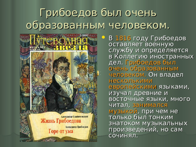 Грибоедов был очень образованным человеком. В 1816 году Грибоедов оставляет военную службу и определяется в Коллегию иностранных дел. Грибоедов был очень образованным человеком. Он владел несколькими европейскими языками, изучал древние и восточные языки, много читал, занимался музыкой , при чем не только был тонким знатоком музыкальных произведений, но сам сочинял. 