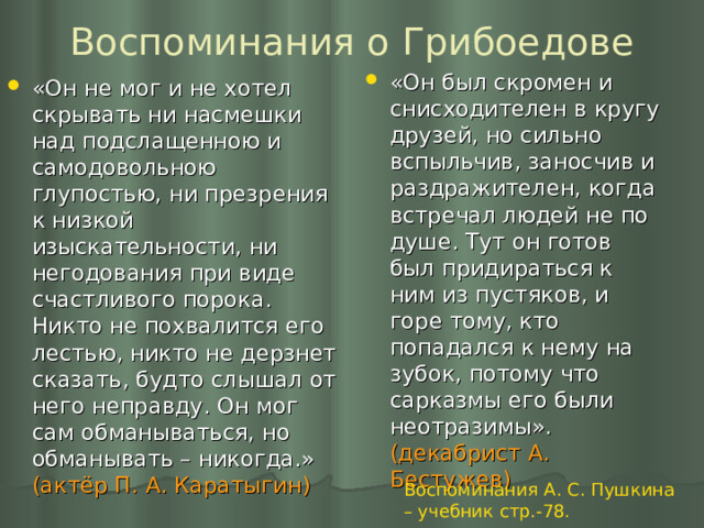 Воспоминания о Грибоедове «Он был скромен и снисходителен в кругу друзей, но сильно вспыльчив, заносчив и раздражителен, когда встречал людей не по душе. Тут он готов был придираться к ним из пустяков, и горе тому, кто попадался к нему на зубок, потому что сарказмы его были неотразимы». (декабрист А. Бестужев) «Он не мог и не хотел скрывать ни насмешки над подслащенною и самодовольною глупостью, ни презрения к низкой изыскательности, ни негодования при виде счастливого порока. Никто не похвалится его лестью, никто не дерзнет сказать, будто слышал от него неправду. Он мог сам обманываться, но обманывать – никогда.» (актёр П. А. Каратыгин) Воспоминания А. С. Пушкина – учебник стр.-78. 