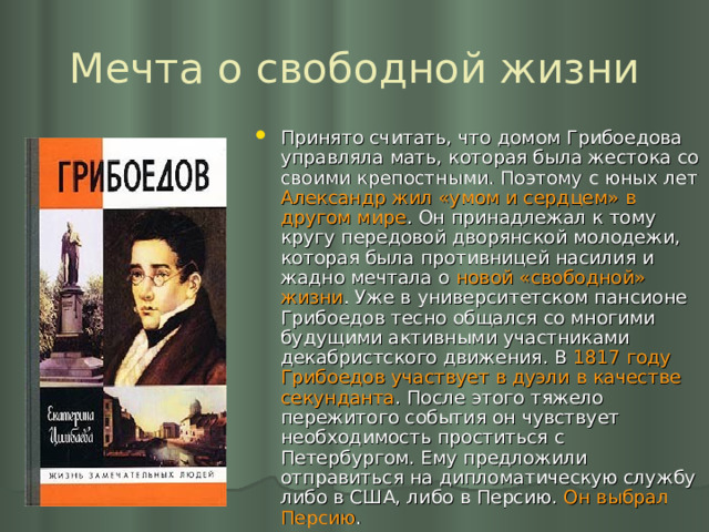 Мечта о свободной жизни Принято считать, что домом Грибоедова управляла мать, которая была жестока со своими крепостными. Поэтому с юных лет Александр жил «умом и сердцем» в другом мире . Он принадлежал к тому кругу передовой дворянской молодежи, которая была противницей насилия и жадно мечтала о новой «свободной» жизни . Уже в университетском пансионе Грибоедов тесно общался со многими будущими активными участниками декабристского движения. В 1817 году Грибоедов участвует в дуэли в качестве секунданта . После этого тяжело пережитого события он чувствует необходимость проститься с Петербургом. Ему предложили отправиться на дипломатическую службу либо в США, либо в Персию. Он выбрал Персию . 