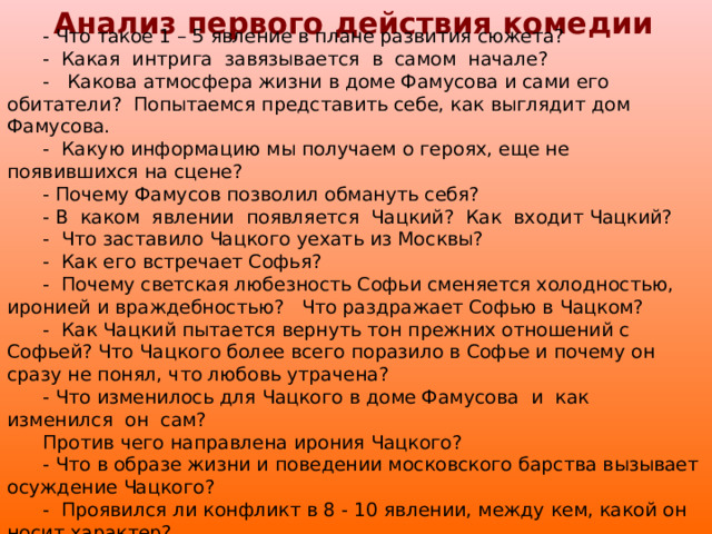 Анализ первого действия комедии  - Что такое 1 – 5 явление в плане развития сюжета? - Какая интрига завязывается в самом начале? - Какова атмосфера жизни в доме Фамусова и сами его обитатели? Попытаемся представить себе, как выглядит дом Фамусова. - Какую информацию мы получаем о героях, еще не появившихся на сцене? - Почему Фамусов позволил обмануть себя? - В каком явлении появляется Чацкий? Как входит Чацкий? - Что заставило Чацкого уехать из Москвы? - Как его встречает Софья? - Почему светская любезность Софьи сменяется холодностью, иронией и враждебностью? Что раздражает Софью в Чацком? - Как Чацкий пытается вернуть тон прежних отношений с Софьей? Что Чацкого более всего поразило в Софье и почему он сразу не понял, что любовь утрачена? - Что изменилось для Чацкого в доме Фамусова и как изменился он сам? Против чего направлена ирония Чацкого? - Что в образе жизни и поведении московского барства вызывает осуждение Чацкого? - Проявился ли конфликт в 8 - 10 явлении, между кем, какой он носит характер?  