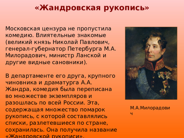 «Жандровская рукопись» Московская цензура не пропустила комедию. Влиятельные знакомые (великий князь Николай Павлович, генерал-губернатор Петербурга М.А. Милорадович, министр Ланской и другие видные сановники). В департаменте его друга, крупного чиновника и драматурга А.А. Жандра, комедия была переписана во множестве экземпляров и разошлась по всей России. Эта, содержащая множество помарок рукопись, с которой составлялись списки, разлетевшиеся по стране, сохранилась. Она получила название «Жандровской рукописи». М.А.Милорадович 