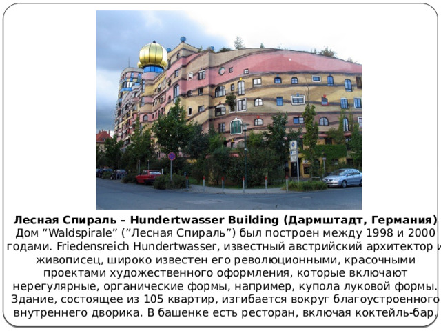 Лесная Спираль – Hundertwasser Building (Дармштадт, Германия)  Дом “Waldspirale” (”Лесная Спираль”) был построен между 1998 и 2000 годами. Friedensreich Hundertwasser, известный австрийский архитектор и живописец, широко известен его революционными, красочными проектами художественного оформления, которые включают нерегулярные, органические формы, например, купола луковой формы.  Здание, состоящее из 105 квартир, изгибается вокруг благоустроенного внутреннего дворика. В башенке есть ресторан, включая коктейль-бар. 
