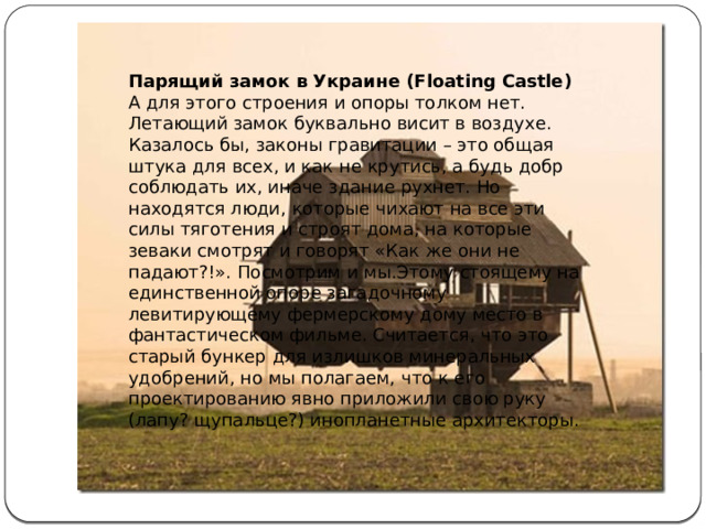 Парящий замок в Украине (Floating Castle)  А для этого строения и опоры толком нет. Летающий замок буквально висит в воздухе.  Казалось бы, законы гравитации – это общая штука для всех, и как не крутись, а будь добр соблюдать их, иначе здание рухнет. Но находятся люди, которые чихают на все эти силы тяготения и строят дома, на которые зеваки смотрят и говорят «Как же они не падают?!». Посмотрим и мы.Этому стоящему на единственной опоре загадочному левитирующему фермерскому дому место в фантастическом фильме. Считается, что это старый бункер для излишков минеральных удобрений, но мы полагаем, что к его проектированию явно приложили свою руку (лапу? щупальце?) инопланетные архитекторы. 