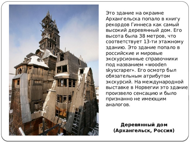 Это здание на окраине Архангельска попало в книгу рекордов Гиннеса как самый высокий деревянный дом. Его высота была 38 метров, что соответствует 13-ти этажному зданию. Это здание попало в российские и мировые экскурсионные справочники под названием «wooden skyscraper». Его осмотр был обязательным атрибутом экскурсий. На международной выставке в Норвегии это здание произвело сенсацию и было признанно не имеющим аналогов.   Деревянный дом (Архангельск, Россия) 