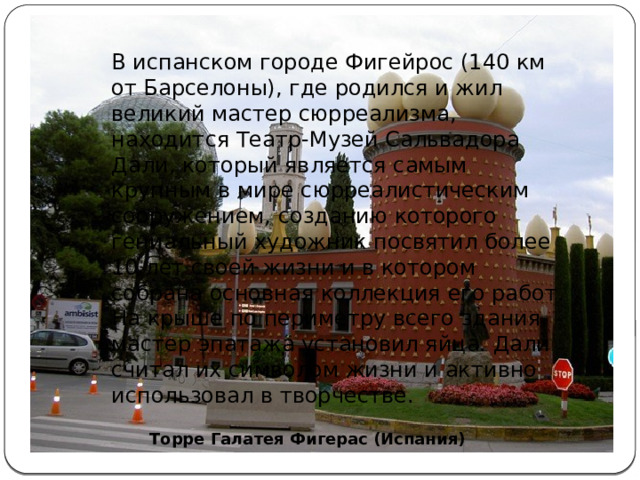 В испанском городе Фигейрос (140 км от Барселоны), где родился и жил великий мастер сюрреализма, находится Театр-Музей Сальвадора Дали, который является самым крупным в мире сюрреалистическим сооружением, созданию которого гениальный художник посвятил более 10 лет своей жизни и в котором собрана основная коллекция его работ. На крыше по периметру всего здания мастер эпатажа установил яйца. Дали считал их символом жизни и активно использовал в творчестве. Торре Галатея Фигерас (Испания) 