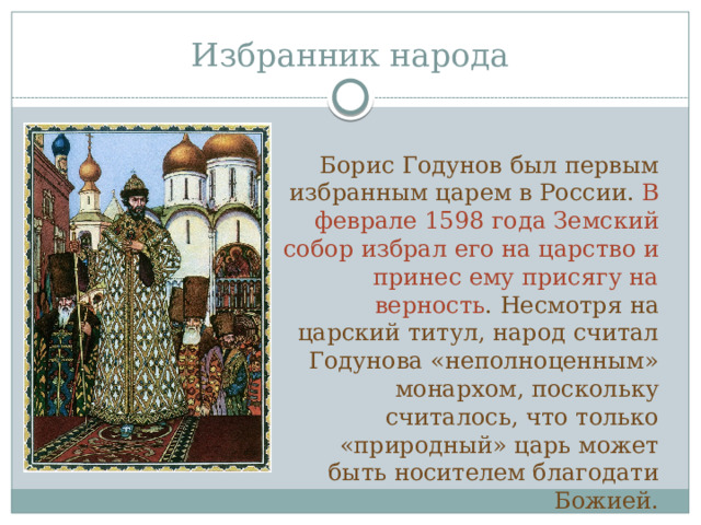 Избранник народа Борис Годунов был первым избранным царем в России. В феврале 1598 года Земский собор избрал его на царство и принес ему присягу на верность . Несмотря на царский титул, народ считал Годунова «неполноценным» монархом, поскольку считалось, что только «природный» царь может быть носителем благодати Божией. 