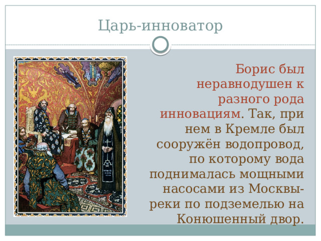 Царь-инноватор Борис был неравнодушен к разного рода инновациям . Так, при нем в Кремле был сооружён водопровод, по которому вода поднималась мощными насосами из Москвы-реки по подземелью на Конюшенный двор. 