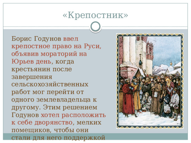 «Крепостник» Борис Годунов ввел крепостное право на Руси, объявив мораторий на Юрьев день , когда крестьянин после завершения сельскохозяйственных работ мог перейти от одного землевладельца к другому. Этим решением Годунов хотел расположить к себе дворянство , мелких помещиков, чтобы они стали для него поддержкой в противостоянии с боярством. 
