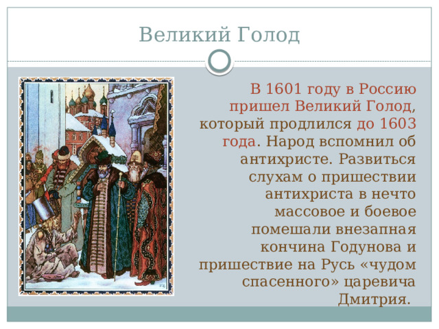 Великий Голод В 1601 году в Россию пришел Великий Голод , который продлился до 1603 года . Народ вспомнил об антихристе. Развиться слухам о пришествии антихриста в нечто массовое и боевое помешали внезапная кончина Годунова и пришествие на Русь «чудом спасенного» царевича Дмитрия. 