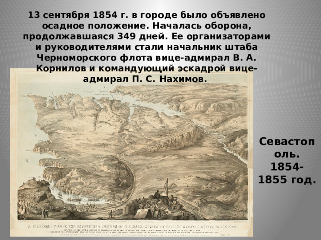 13 сентября 1854 г. в городе было объявлено осадное положение. Началась оборона, продолжавшаяся 349 дней. Ее организаторами и руководителями стали начальник штаба Черноморского флота вице-адмирал В. А. Корнилов и командующий эскадрой вице-адмирал П. С. Нахимов. Севастополь. 1854-1855 год. 