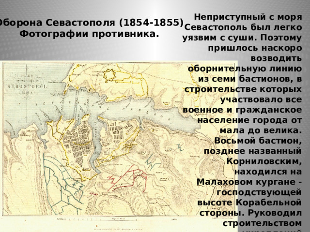 Неприступный с моря Севастополь был легко уязвим с суши. Поэтому пришлось наскоро возводить оборнительную линию из семи бастионов, в строительстве которых участвовало все военное и гражданское население города от мала до велика. Восьмой бастион, позднее названный Корниловским, находился на Малаховом кургане - господствующей высоте Корабельной стороны. Руководил строительством укреплений талантливый инженер-фортификатор Э. И. Тотлебен. Оборона Севастополя (1854-1855)  Фотографии противника. 