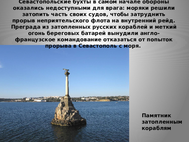 Севастопольские бухты в самом начале обороны оказались недоступными для врага: моряки решили затопить часть своих судов, чтобы затруднить прорыв неприятельского флота на внутренний рейд. Преграда из затопленных русских кораблей и меткий огонь береговых батарей вынудили англо-французское командование отказаться от попыток прорыва в Севастополь с моря.   Памятник затопленным кораблям 