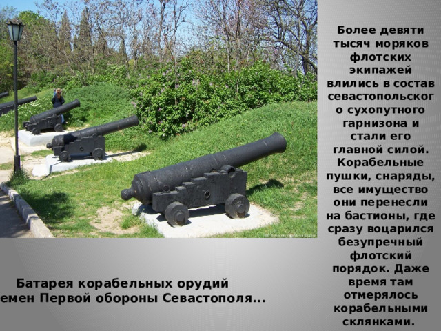 Более девяти тысяч моряков флотских экипажей влились в состав севастопольского сухопутного гарнизона и стали его главной силой. Корабельные пушки, снаряды, все имущество они перенесли на бастионы, где сразу воцарился безупречный флотский порядок. Даже время там отмерялось корабельными склянками. Батарея корабельных орудий  времен Первой обороны Севастополя... 