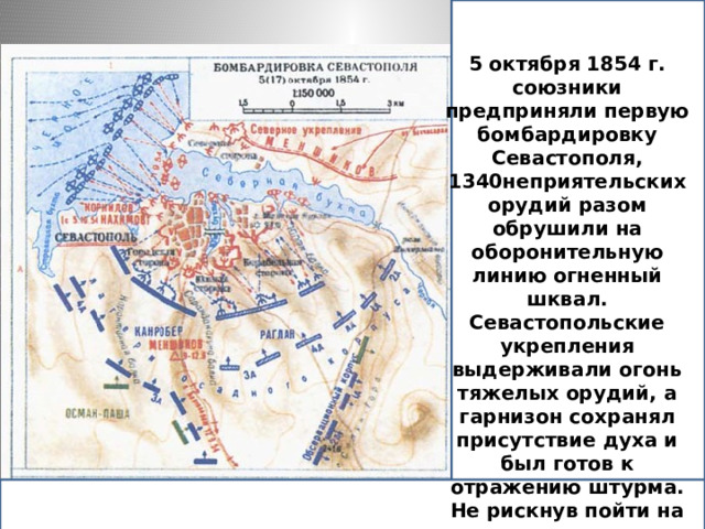 5 октября 1854 г. союзники предприняли первую бомбардировку Севастополя, направив против него 1340 орудий (больше, чем имели французы и русские, вместе взятые, при Бородине) и выпустив по его укреплениям 150 тыс. снарядов, но ничего не добились. Севастопольские укрепления выдерживали огонь тяжелых орудий, а гарнизон сохранял присутствие духа и был готов к отражению штурма. Не рискнув пойти на штурм, союзная армия, численность которой достигла уже 120 тыс. человек, приступила к осаде города. Защищали его 35 тыс. бойцов.   5 октября 1854 г. союзники предприняли первую бомбардировку Севастополя,  1340неприятельских орудий разом обрушили на оборонительную линию огненный шквал. Севастопольские укрепления выдерживали огонь тяжелых орудий, а гарнизон сохранял присутствие духа и был готов к отражению штурма. Не рискнув пойти на штурм, союзная армия, численность которой достигла уже 120 тыс. человек, приступила к осаде города. Защищали его 35 тыс. бойцов.    