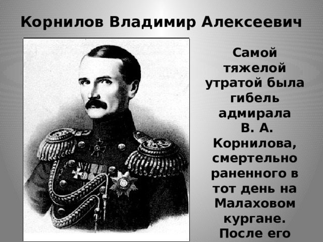 Корнилов Владимир Алексеевич   Самой тяжелой утратой была гибель адмирала  В. А. Корнилова, смертельно раненного в тот день на Малаховом кургане. После его гибели во главе обороны встал П. С. Нахимов. 