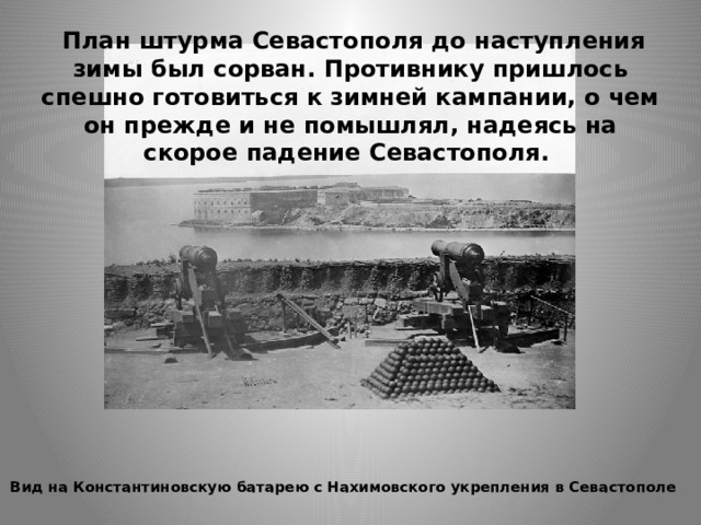  План штурма Севастополя до наступления зимы был сорван. Противнику пришлось спешно готовиться к зимней кампании, о чем он прежде и не помышлял, надеясь на скорое падение Севастополя.   Вид на Константиновскую батарею с Нахимовского укрепления в Севастополе     