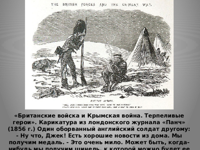«Британские войска и Крымская война. Терпеливые герои». Карикатура из лондонского журнала «Панч» (1856 г.) Один оборванный английский солдат другому: - Ну что, Джек! Есть хорошие новости из дома. Мы получим медаль. - Это очень мило. Может быть, когда-нибудь мы получим шинель, к которой можно будет ее приколоть 
