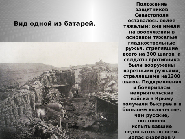 Положение защитников Севастополя оставалось более тяжелым: они имели на вооружении в основном тяжелые гладкоствольные ружья, стрелявшие всего на 300 шагов, а солдаты противника были вооружены нарезными ружьями, стрелявшими на1200 шагов. Подкрепления и боеприпасы неприятельские войска в Крыму получали быстрее и в большем количестве, чем русские, постоянно испытывавшие недостаток во всем. Запас снарядов у противника составлял на пушку 600, на мортиру 350, в то время как у русских на пушку запас составлял 150 снарядов, на мортиру в зависимости от калибра — 25-100 снарядов. Вид одной из батарей. 