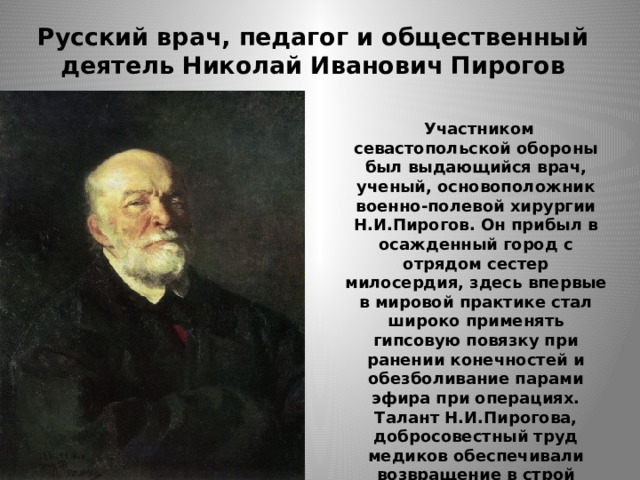 Русский врач, педагог и общественный деятель Николай Иванович Пирогов  Участником севастопольской обороны был выдающийся врач, ученый, основоположник военно-полевой хирургии Н.И.Пирогов. Он прибыл в осажденный город с отрядом сестер милосердия, здесь впервые в мировой практике стал широко применять гипсовую повязку при ранении конечностей и обезболивание парами эфира при операциях. Талант Н.И.Пирогова, добросовестный труд медиков обеспечивали возвращение в строй многих воинов. 