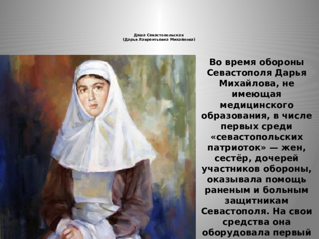  Даша Севастопольская  (Дарья Лаврентьевна Михайлова)       Во время обороны Севастополя Дарья Михайлова, не имеющая медицинского образования, в числе первых среди «севастопольских патриоток» — жен, сестёр, дочерей участников обороны, оказывала помощь раненым и больным защитникам Севастополя. На свои средства она оборудовала первый походный перевязочный пункт. Не зная её фамилии, долгое время её называли Дашей Севастопольской. 
