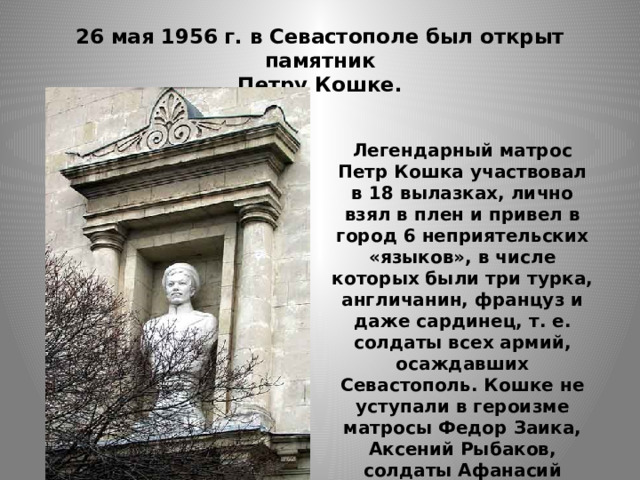 26 мая 1956 г. в Севастополе был открыт памятник  Петру Кошке. Легендарный матрос Петр Кошка участвовал в 18 вылазках, лично взял в плен и привел в город 6 неприятельских «языков», в числе которых были три турка, англичанин, француз и даже сардинец, т. е. солдаты всех армий, осаждавших Севастополь. Кошке не уступали в героизме матросы Федор Заика, Аксений Рыбаков, солдаты Афанасий Елисеев, Иван Димченко. 