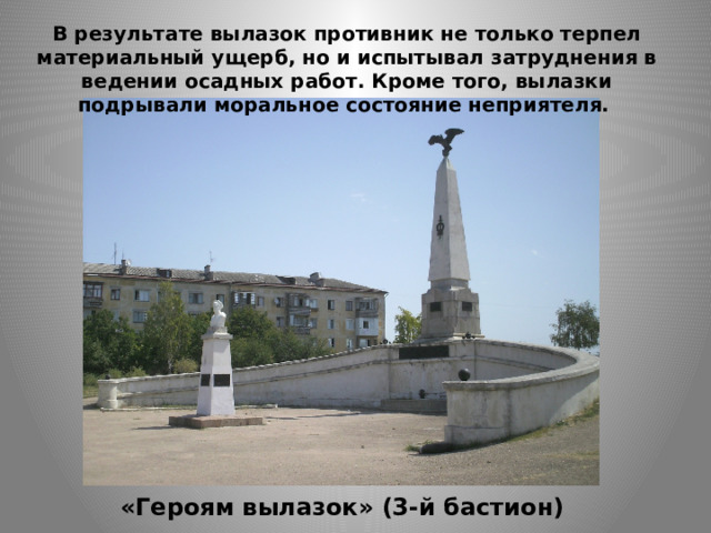 В результате вылазок противник не только терпел материальный ущерб, но и испытывал затруднения в ведении осадных работ. Кроме того, вылазки подрывали моральное состояние неприятеля. «Героям вылазок» (3-й бастион) 