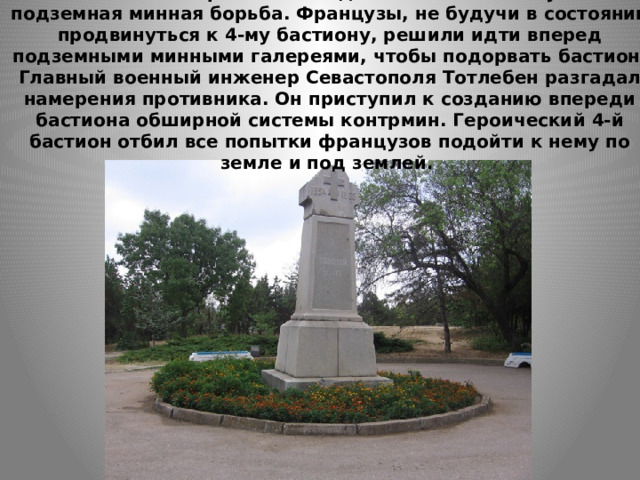    Значительный размах в осаде Севастополя получила подземная минная борьба. Французы, не будучи в состоянии продвинуться к 4-му бастиону, решили идти вперед подземными минными галереями, чтобы подорвать бастион. Главный военный инженер Севастополя Тотлебен разгадал намерения противника. Он приступил к созданию впереди бастиона обширной системы контрмин. Героический 4-й бастион отбил все попытки французов подойти к нему по земле и под землей.   