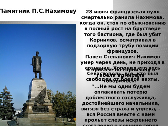 Памятник П.С.Нахимову 28 июня французская пуля смертельно ранила Нахимова, когда он, стоя по обыкновению в полный рост на бруствере того бастиона, где был убит Корнилов, осматривал в подзорную трубу позиции французов.  Павел Степанович Нахимов умер через день, не приходя в сознание. Хоронил его весь Севастополь, все, кто был свободен от боевой вахты.   В приказе по гарнизону о гибели адмирала говорилось:  “...Не мы одни будем оплакивать потерю доблестного сослуживца, достойнейшего начальника, витязя без страха и упрека, - вся Россия вместе с нами прольет слезы искреннего сожаления о кончине героя синопского. 