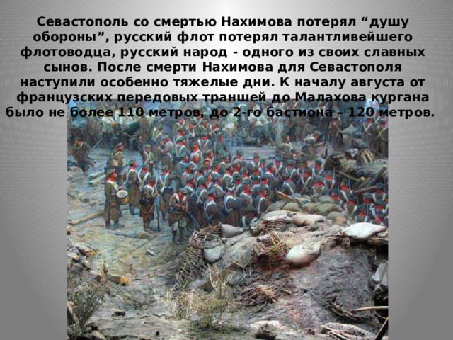 Севастополь со смертью Нахимова потерял “душу обороны”, русский флот потерял талантливейшего флотоводца, русский народ - одного из своих славных сынов. После смерти Нахимова для Севастополя наступили особенно тяжелые дни. К началу августа от французских передовых траншей до Малахова кургана было не более 110 метров, до 2-го бастиона – 120 метров. 
