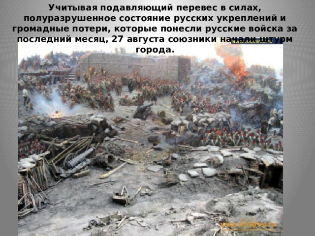Учитывая подавляющий перевес в силах, полуразрушенное состояние русских укреплений и громадные потери, которые понесли русские войска за последний месяц, 27 августа союзники начали штурм города. 
