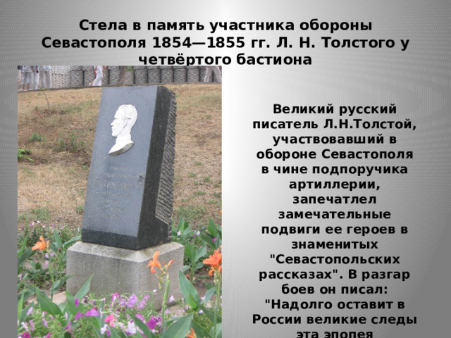 Стела в память участника обороны Севастополя 1854—1855 гг. Л. Н. Толстого у четвёртого бастиона Великий русский писатель Л.Н.Толстой, участвовавший в обороне Севастополя в чине подпоручика артиллерии, запечатлел замечательные подвиги ее героев в знаменитых 