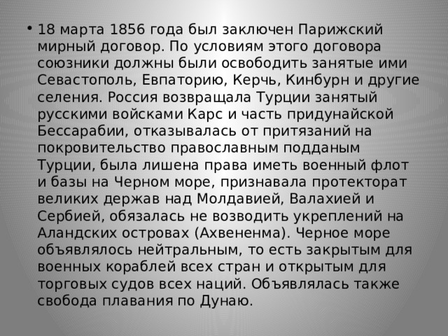 18 марта 1856 года был заключен Парижский мирный договор. По условиям этого договора союзники должны были освободить занятые ими Севастополь, Евпаторию, Керчь, Кинбурн и другие селения. Россия возвращала Турции занятый русскими войсками Карc и часть придунайской Бессарабии, отказывалась от притязаний на покровительство православным подданым Турции, была лишена права иметь военный флот и базы на Черном море, признавала протекторат великих держав над Молдавией, Валахией и Сербией, обязалась не возводить укреплений на Аландских островах (Ахвененма). Черное море объявлялось нейтральным, то есть закрытым для военных кораблей всех стран и открытым для торговых судов всех наций. Объявлялась также свобода плавания по Дунаю. 